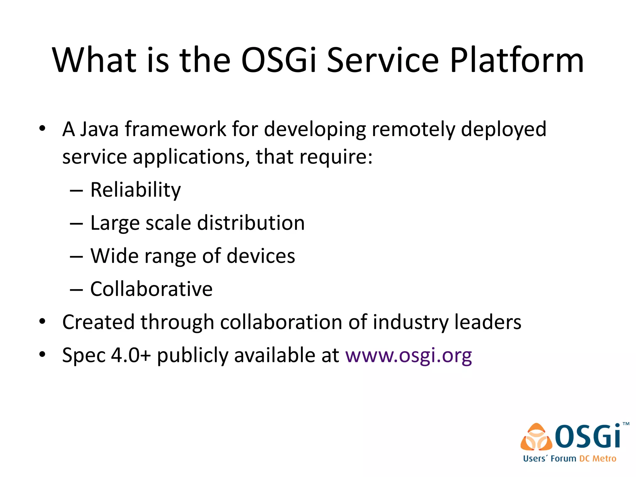What is the OSGi Service Platform
• A Java framework for developing remotely deployed
  service applications, that require:
   – Reliability
   – Large scale distribution
   – Wide range of devices
   – Collaborative
• Created through collaboration of industry leaders
• Spec 4.0+ publicly available at www.osgi.org
 