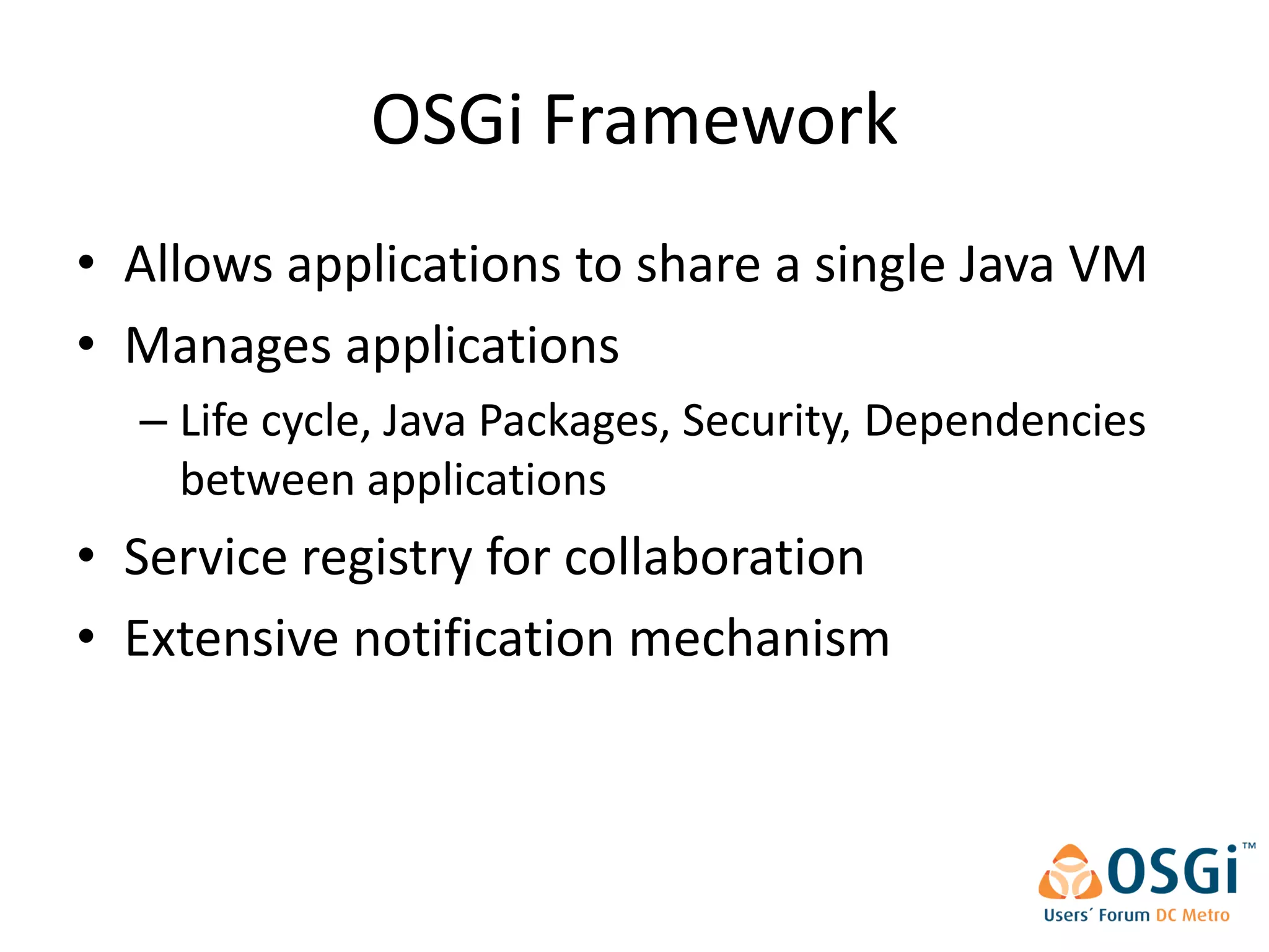OSGi Framework
• Allows applications to share a single Java VM
• Manages applications
  – Life cycle, Java Packages, Security, Dependencies
    between applications
• Service registry for collaboration
• Extensive notification mechanism
 