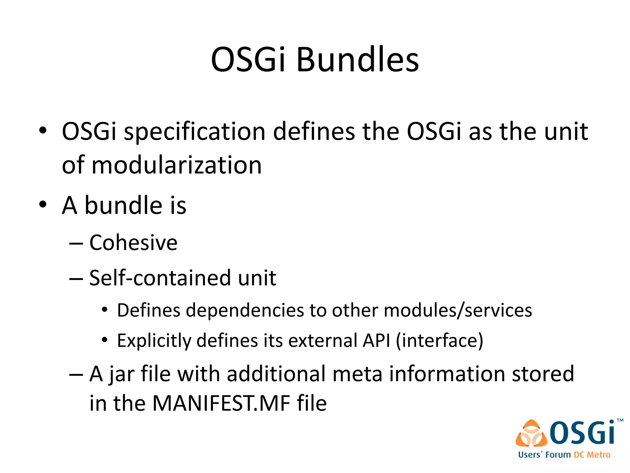 OSGi Bundles
• OSGi specification defines the OSGi as the unit
  of modularization
• A bundle is
  – Cohesive
  – Self-contained unit
     • Defines dependencies to other modules/services
     • Explicitly defines its external API (interface)
  – A jar file with additional meta information stored
    in the MANIFEST.MF file
 