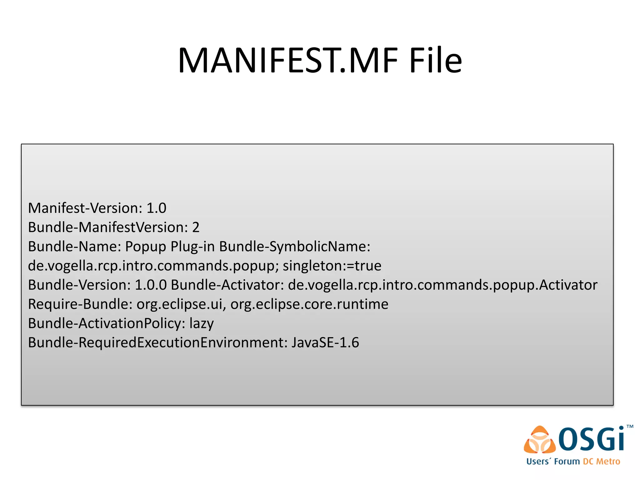 MANIFEST.MF File


Manifest-Version: 1.0
Bundle-ManifestVersion: 2
Bundle-Name: Popup Plug-in Bundle-SymbolicName:
de.vogella.rcp.intro.commands.popup; singleton:=true
Bundle-Version: 1.0.0 Bundle-Activator: de.vogella.rcp.intro.commands.popup.Activator
Require-Bundle: org.eclipse.ui, org.eclipse.core.runtime
Bundle-ActivationPolicy: lazy
Bundle-RequiredExecutionEnvironment: JavaSE-1.6
 