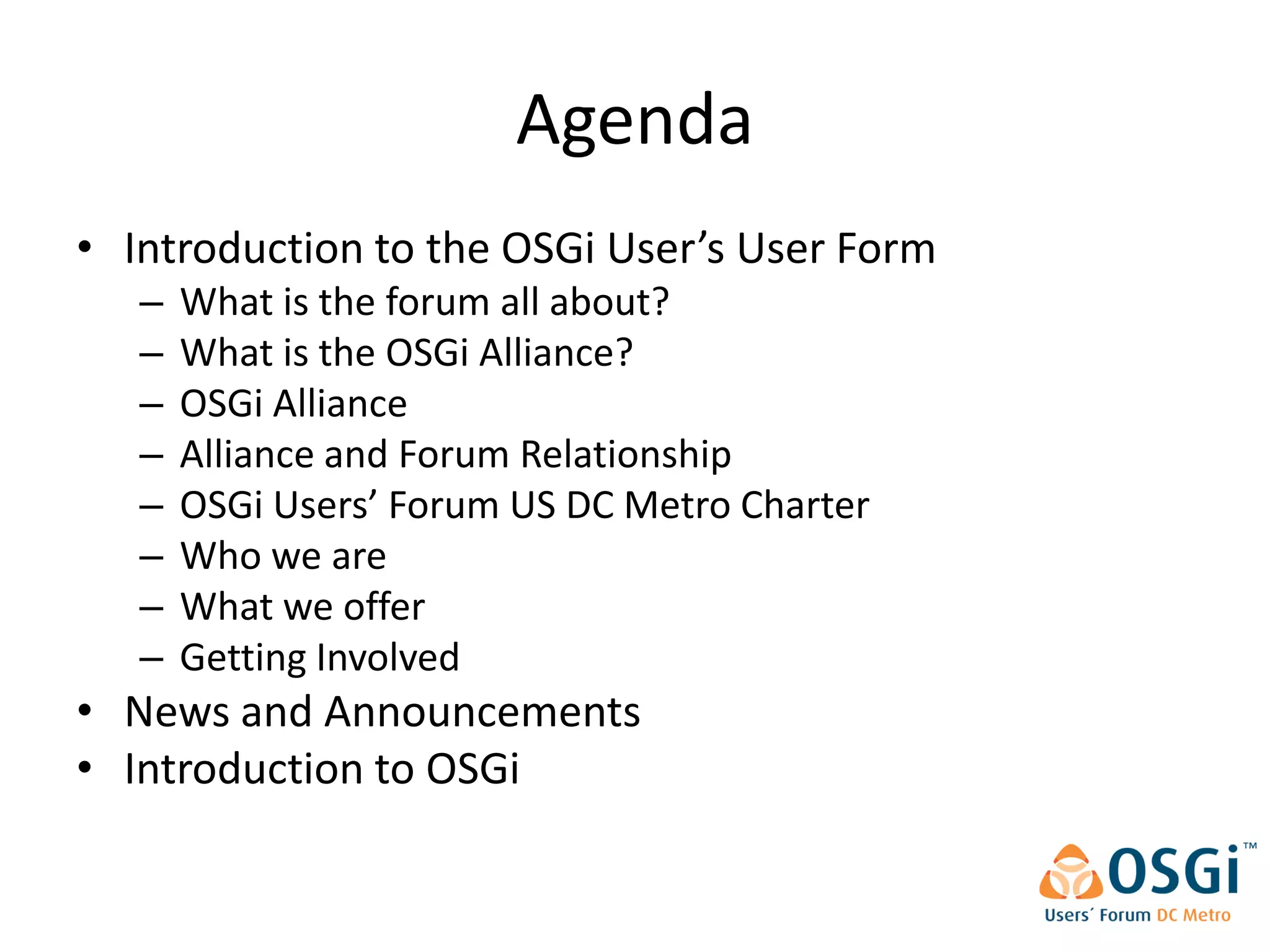 Agenda
• Introduction to the OSGi User’s User Form
   –   What is the forum all about?
   –   What is the OSGi Alliance?
   –   OSGi Alliance
   –   Alliance and Forum Relationship
   –   OSGi Users’ Forum US DC Metro Charter
   –   Who we are
   –   What we offer
   –   Getting Involved
• News and Announcements
• Introduction to OSGi
 