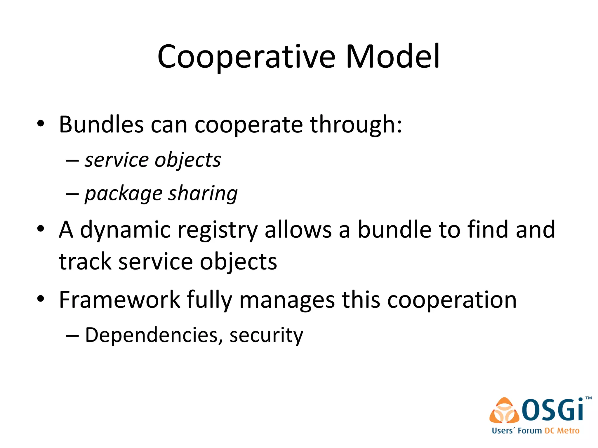 Cooperative Model
• Bundles can cooperate through:
  – service objects
  – package sharing
• A dynamic registry allows a bundle to find and
  track service objects
• Framework fully manages this cooperation
  – Dependencies, security
 