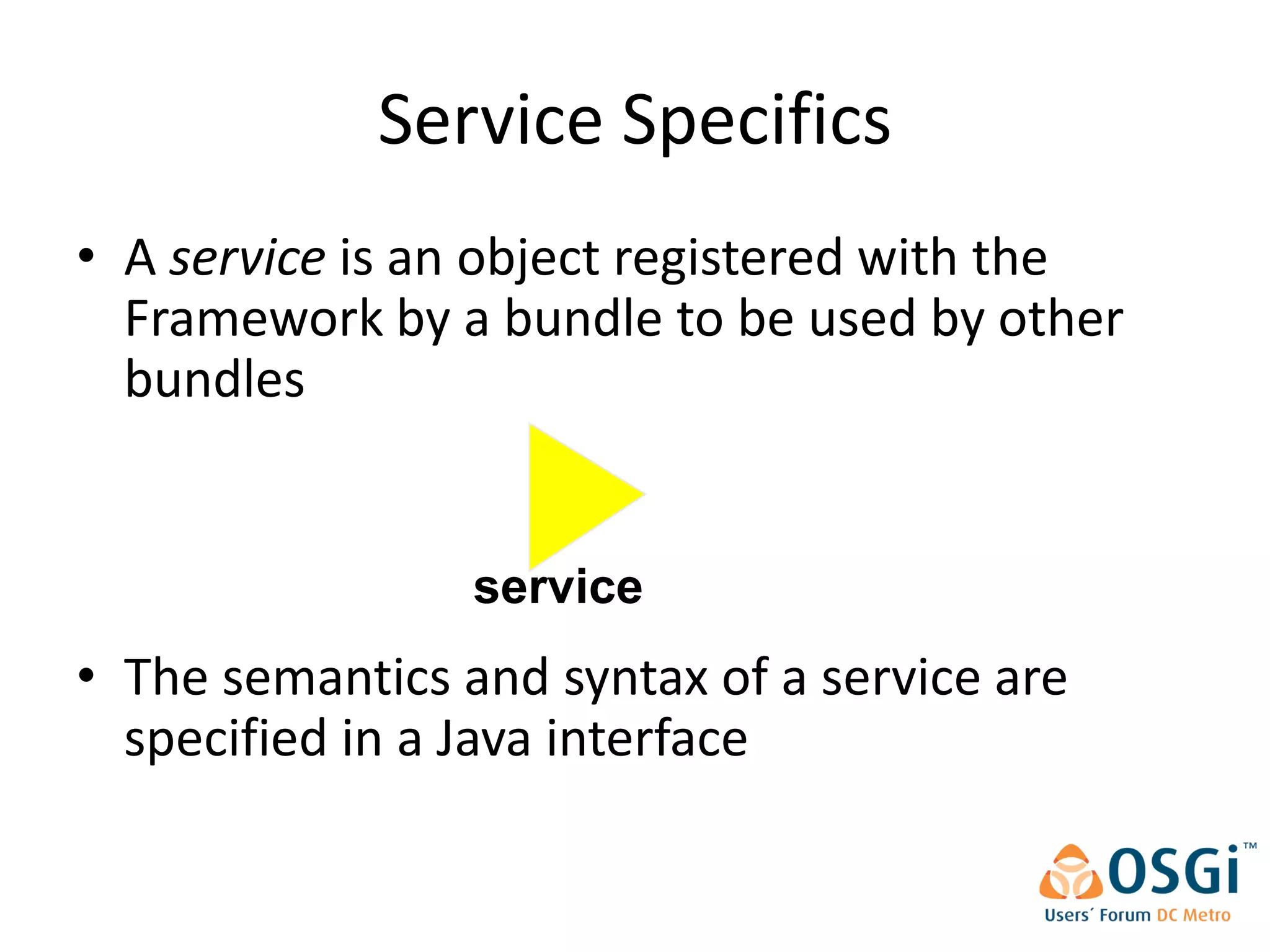 Service Specifics
• A service is an object registered with the
  Framework by a bundle to be used by other
  bundles


                 service
• The semantics and syntax of a service are
  specified in a Java interface
 