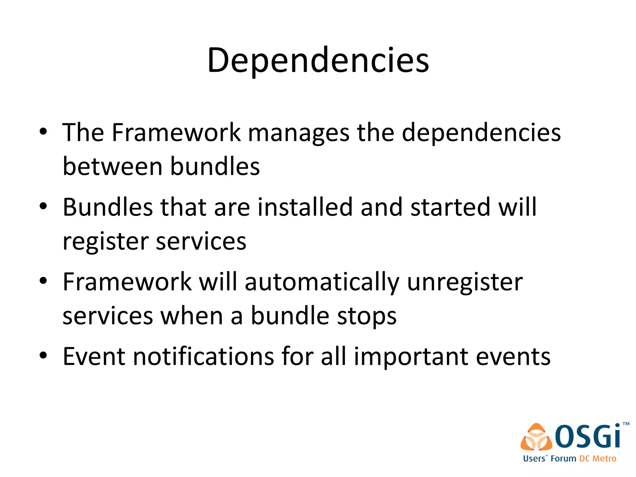 Dependencies
• The Framework manages the dependencies
  between bundles
• Bundles that are installed and started will
  register services
• Framework will automatically unregister
  services when a bundle stops
• Event notifications for all important events
 