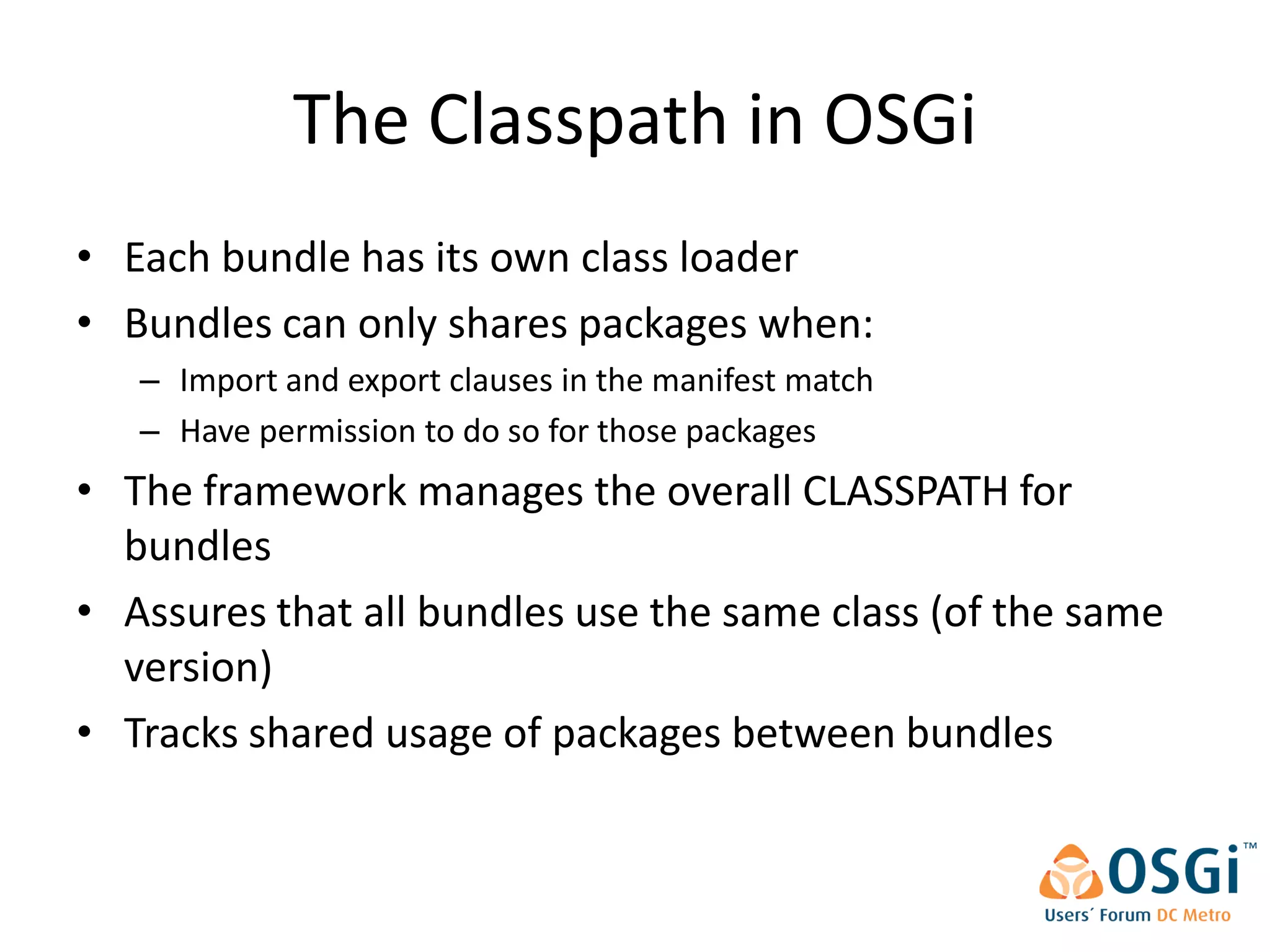 The Classpath in OSGi
• Each bundle has its own class loader
• Bundles can only shares packages when:
   – Import and export clauses in the manifest match
   – Have permission to do so for those packages
• The framework manages the overall CLASSPATH for
  bundles
• Assures that all bundles use the same class (of the same
  version)
• Tracks shared usage of packages between bundles
 