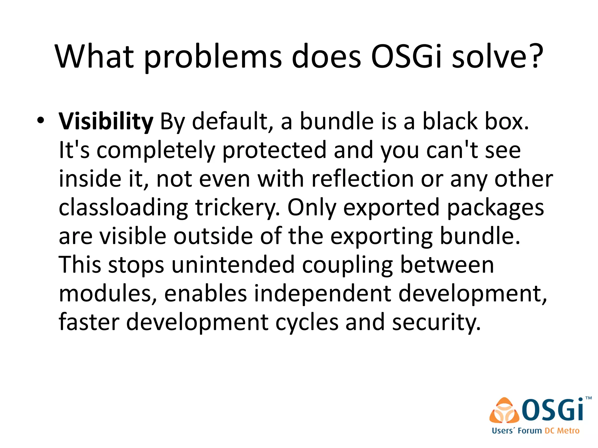 What problems does OSGi solve?
• Visibility By default, a bundle is a black box.
  It's completely protected and you can't see
  inside it, not even with reflection or any other
  classloading trickery. Only exported packages
  are visible outside of the exporting bundle.
  This stops unintended coupling between
  modules, enables independent development,
  faster development cycles and security.
 
