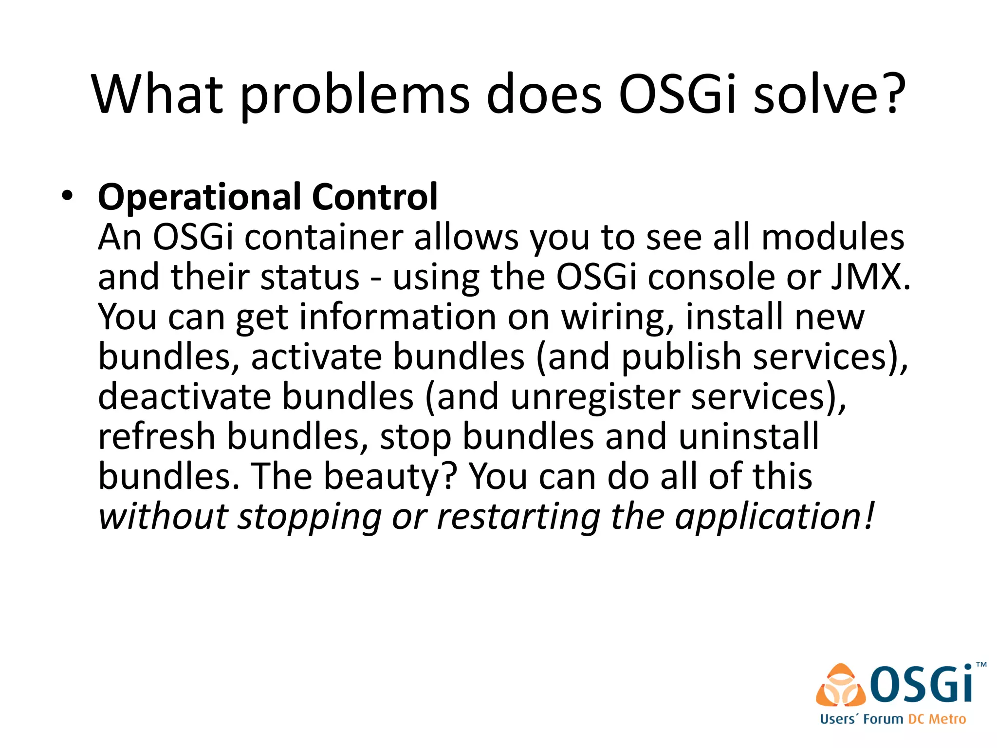 What problems does OSGi solve?
• Operational Control
  An OSGi container allows you to see all modules
  and their status - using the OSGi console or JMX.
  You can get information on wiring, install new
  bundles, activate bundles (and publish services),
  deactivate bundles (and unregister services),
  refresh bundles, stop bundles and uninstall
  bundles. The beauty? You can do all of this
  without stopping or restarting the application!
 