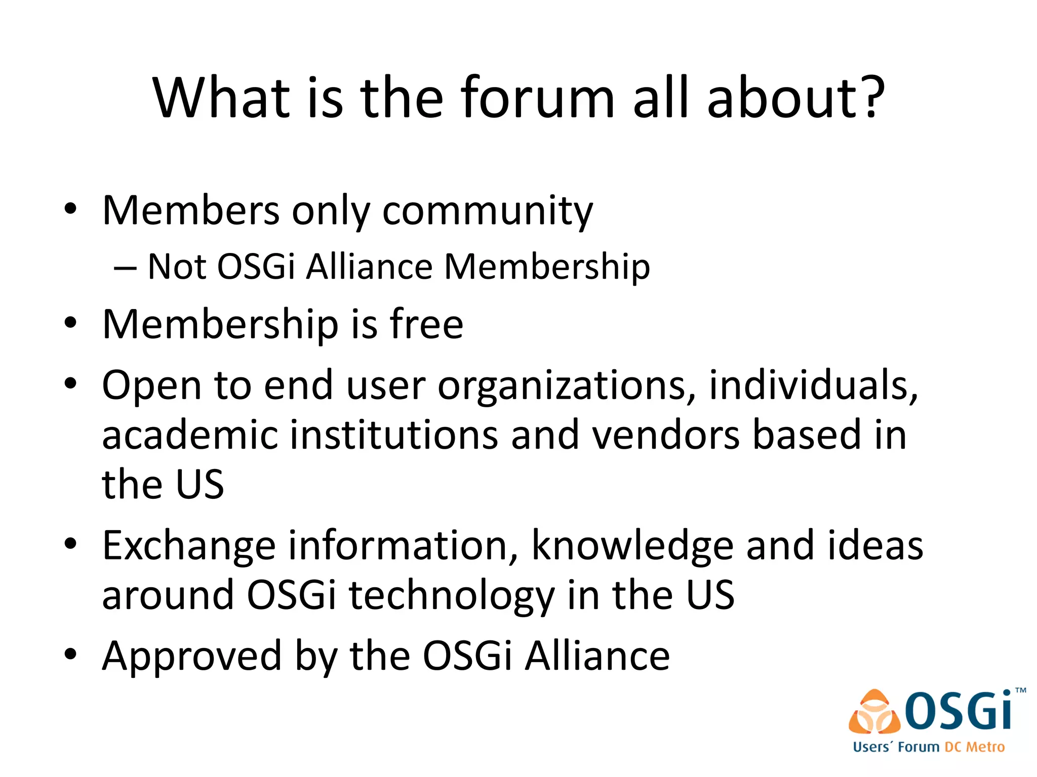 What is the forum all about?
• Members only community
  – Not OSGi Alliance Membership
• Membership is free
• Open to end user organizations, individuals,
  academic institutions and vendors based in
  the US
• Exchange information, knowledge and ideas
  around OSGi technology in the US
• Approved by the OSGi Alliance
 