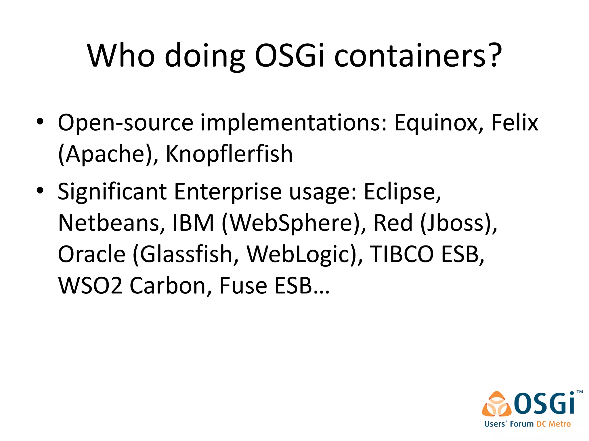 Who doing OSGi containers?
• Open-source implementations: Equinox, Felix
  (Apache), Knopflerfish
• Significant Enterprise usage: Eclipse,
  Netbeans, IBM (WebSphere), Red (Jboss),
  Oracle (Glassfish, WebLogic), TIBCO ESB,
  WSO2 Carbon, Fuse ESB…
 