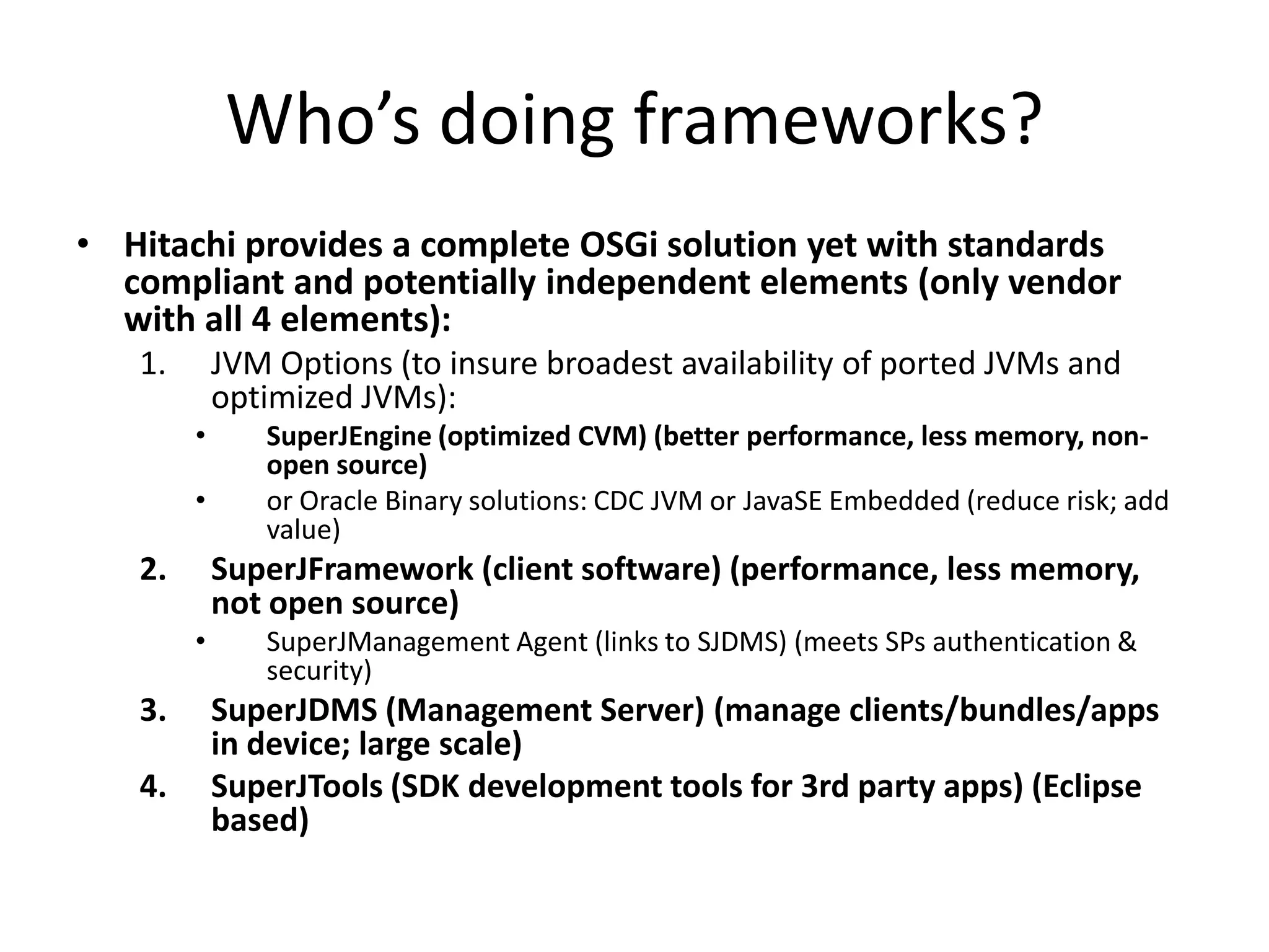 Who’s doing frameworks?
• Hitachi provides a complete OSGi solution yet with standards
  compliant and potentially independent elements (only vendor
  with all 4 elements):
   1.       JVM Options (to insure broadest availability of ported JVMs and
            optimized JVMs):
        •      SuperJEngine (optimized CVM) (better performance, less memory, non-
               open source)
        •      or Oracle Binary solutions: CDC JVM or JavaSE Embedded (reduce risk; add
               value)
   2.       SuperJFramework (client software) (performance, less memory,
            not open source)
        •      SuperJManagement Agent (links to SJDMS) (meets SPs authentication &
               security)
   3.       SuperJDMS (Management Server) (manage clients/bundles/apps
            in device; large scale)
   4.       SuperJTools (SDK development tools for 3rd party apps) (Eclipse
            based)
 