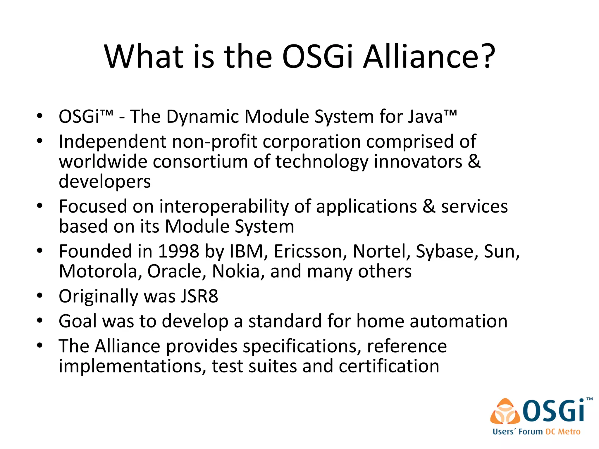 What is the OSGi Alliance?
• OSGi™ - The Dynamic Module System for Java™
• Independent non-profit corporation comprised of
  worldwide consortium of technology innovators &
  developers
• Focused on interoperability of applications & services
  based on its Module System
• Founded in 1998 by IBM, Ericsson, Nortel, Sybase, Sun,
  Motorola, Oracle, Nokia, and many others
• Originally was JSR8
• Goal was to develop a standard for home automation
• The Alliance provides specifications, reference
  implementations, test suites and certification
 