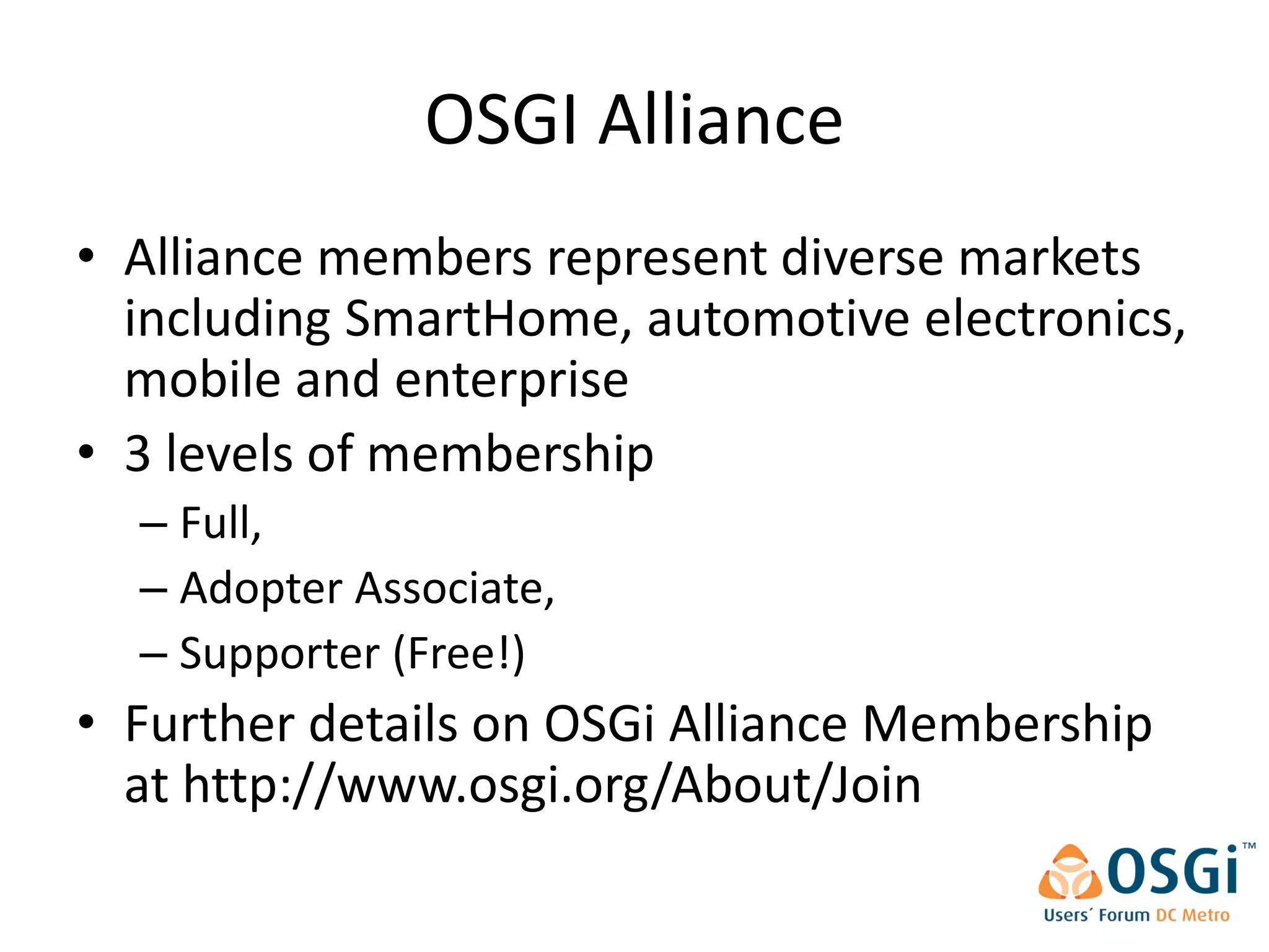 OSGI Alliance
• Alliance members represent diverse markets
  including SmartHome, automotive electronics,
  mobile and enterprise
• 3 levels of membership
  – Full,
  – Adopter Associate,
  – Supporter (Free!)
• Further details on OSGi Alliance Membership
  at http://www.osgi.org/About/Join
 