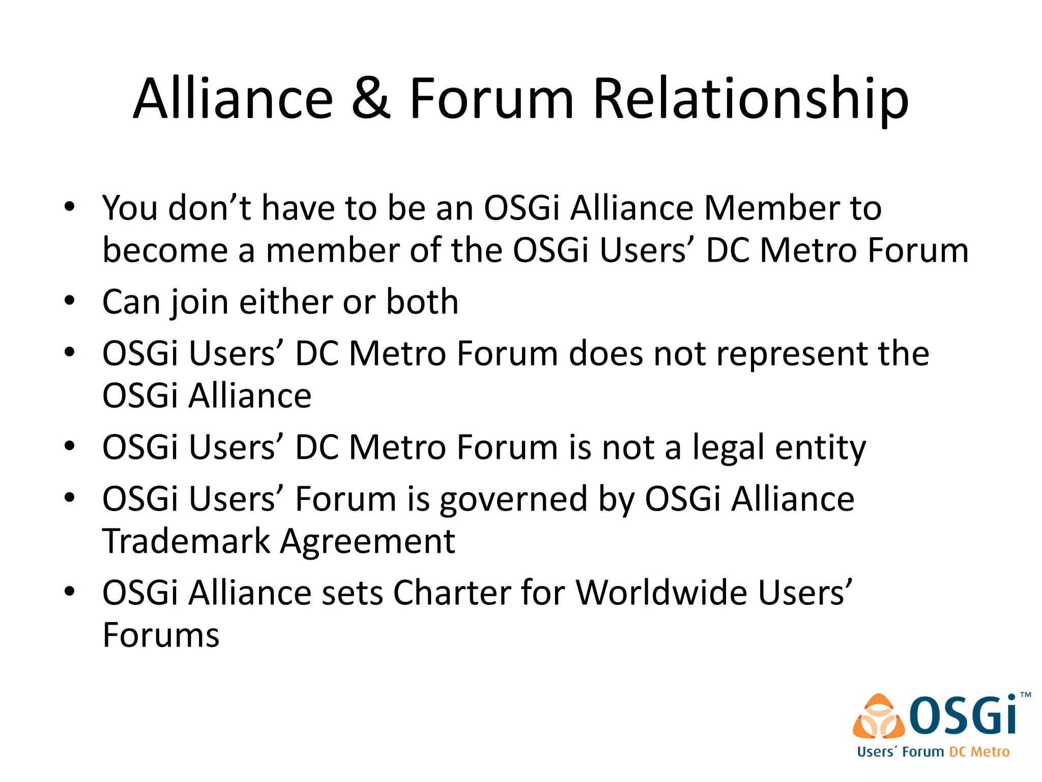 Alliance & Forum Relationship
• You don’t have to be an OSGi Alliance Member to
  become a member of the OSGi Users’ DC Metro Forum
• Can join either or both
• OSGi Users’ DC Metro Forum does not represent the
  OSGi Alliance
• OSGi Users’ DC Metro Forum is not a legal entity
• OSGi Users’ Forum is governed by OSGi Alliance
  Trademark Agreement
• OSGi Alliance sets Charter for Worldwide Users’
  Forums
 