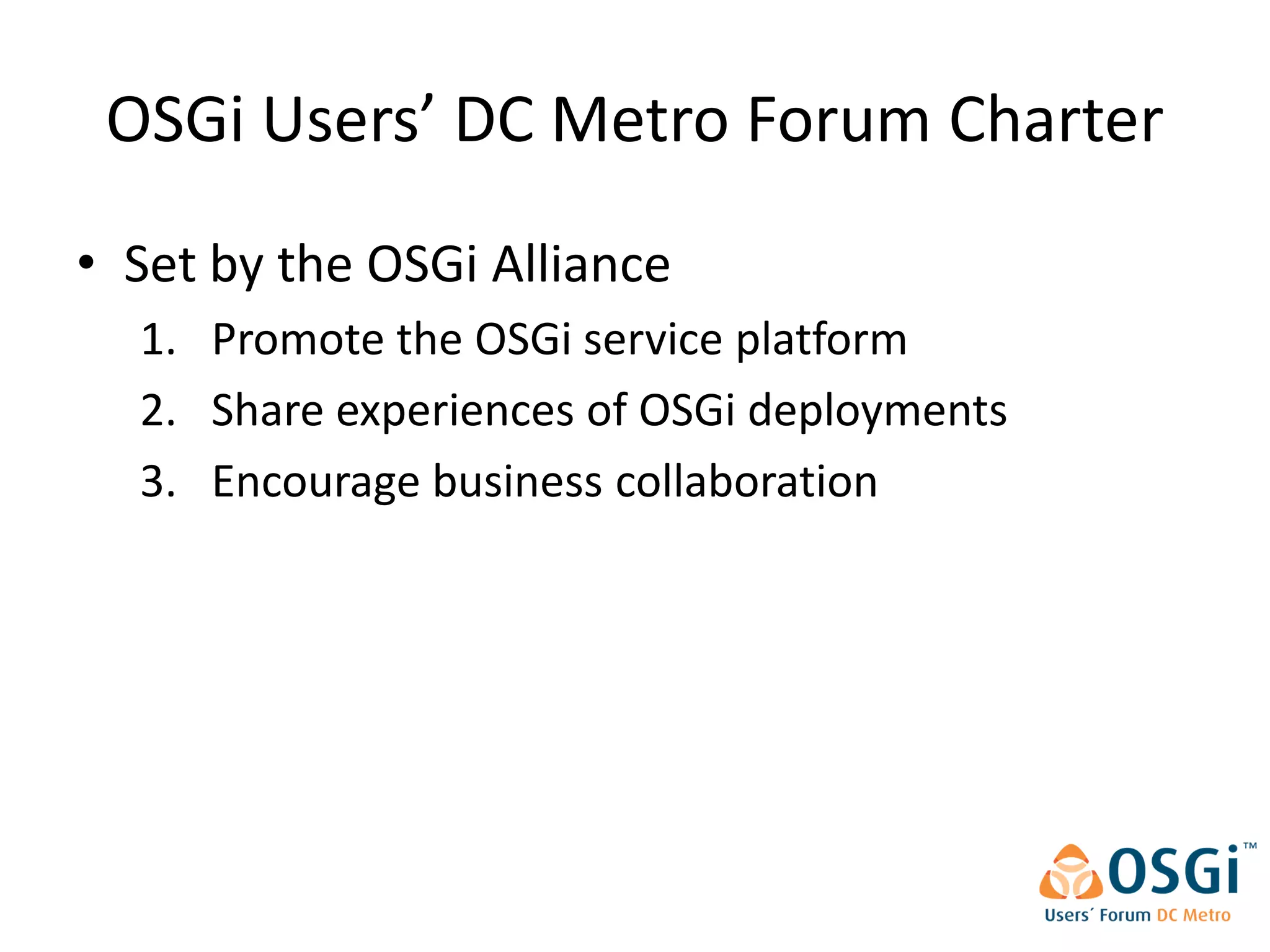OSGi Users’ DC Metro Forum Charter
• Set by the OSGi Alliance
  1. Promote the OSGi service platform
  2. Share experiences of OSGi deployments
  3. Encourage business collaboration
 