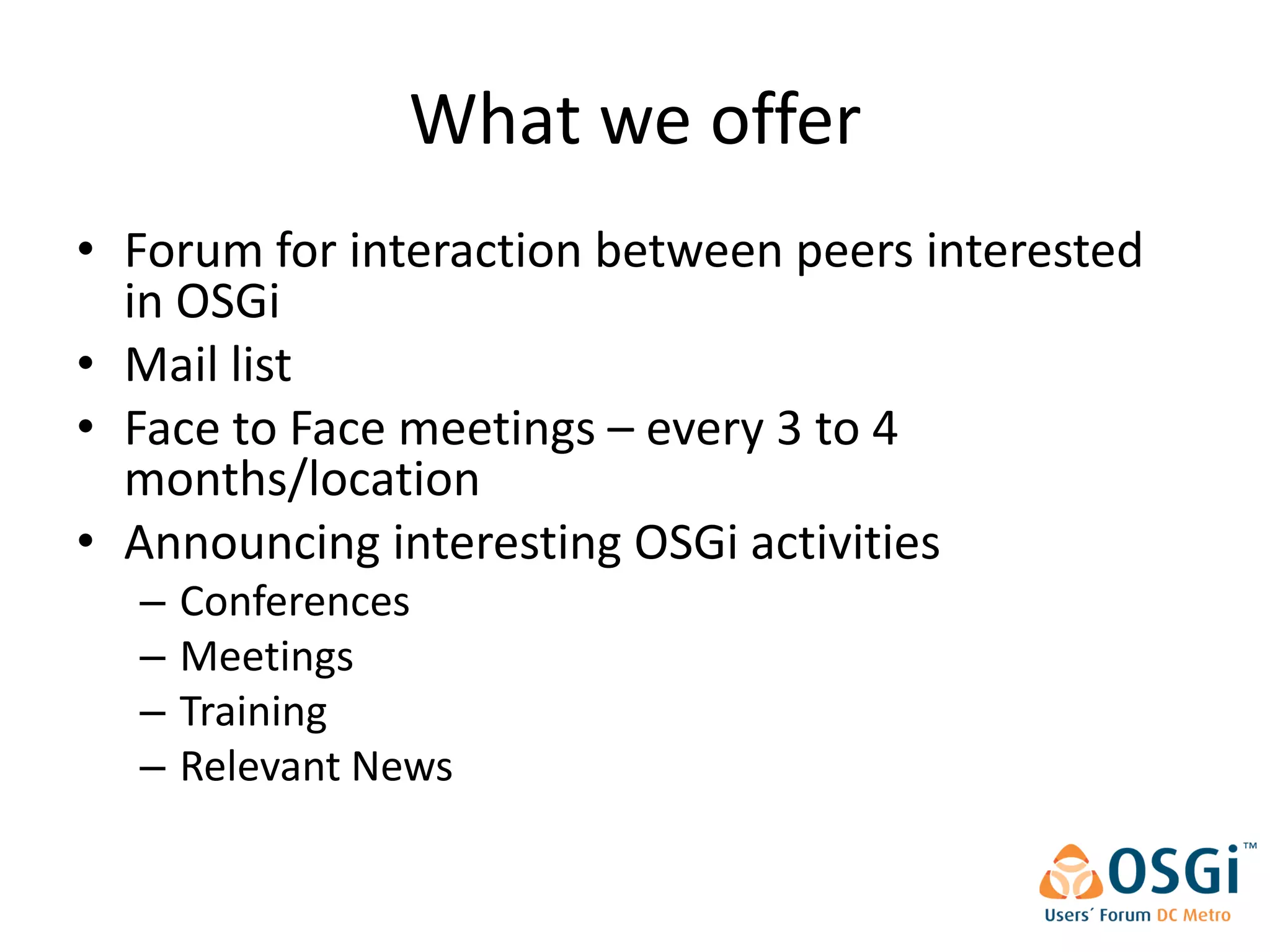 What we offer
• Forum for interaction between peers interested
  in OSGi
• Mail list
• Face to Face meetings – every 3 to 4
  months/location
• Announcing interesting OSGi activities
  –   Conferences
  –   Meetings
  –   Training
  –   Relevant News
 
