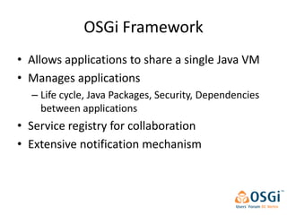 OSGi Framework
• Allows applications to share a single Java VM
• Manages applications
  – Life cycle, Java Packages, Security, Dependencies
    between applications
• Service registry for collaboration
• Extensive notification mechanism
 