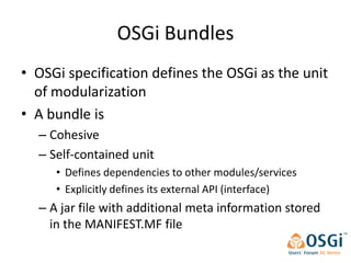 OSGi Bundles
• OSGi specification defines the OSGi as the unit
  of modularization
• A bundle is
  – Cohesive
  – Self-contained unit
     • Defines dependencies to other modules/services
     • Explicitly defines its external API (interface)
  – A jar file with additional meta information stored
    in the MANIFEST.MF file
 