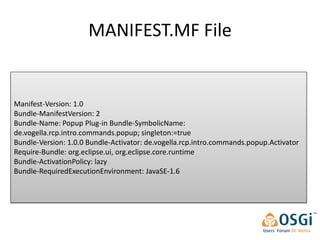 MANIFEST.MF File


Manifest-Version: 1.0
Bundle-ManifestVersion: 2
Bundle-Name: Popup Plug-in Bundle-SymbolicName:
de.vogella.rcp.intro.commands.popup; singleton:=true
Bundle-Version: 1.0.0 Bundle-Activator: de.vogella.rcp.intro.commands.popup.Activator
Require-Bundle: org.eclipse.ui, org.eclipse.core.runtime
Bundle-ActivationPolicy: lazy
Bundle-RequiredExecutionEnvironment: JavaSE-1.6
 