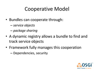 Cooperative Model
• Bundles can cooperate through:
  – service objects
  – package sharing
• A dynamic registry allows a bundle to find and
  track service objects
• Framework fully manages this cooperation
  – Dependencies, security
 