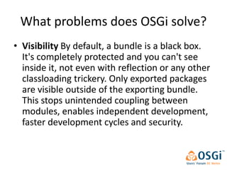 What problems does OSGi solve?
• Visibility By default, a bundle is a black box.
  It's completely protected and you can't see
  inside it, not even with reflection or any other
  classloading trickery. Only exported packages
  are visible outside of the exporting bundle.
  This stops unintended coupling between
  modules, enables independent development,
  faster development cycles and security.
 