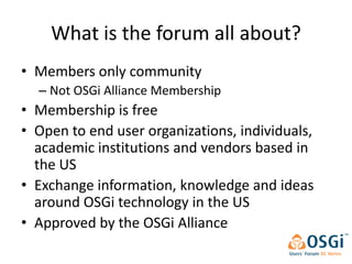 What is the forum all about?
• Members only community
  – Not OSGi Alliance Membership
• Membership is free
• Open to end user organizations, individuals,
  academic institutions and vendors based in
  the US
• Exchange information, knowledge and ideas
  around OSGi technology in the US
• Approved by the OSGi Alliance
 