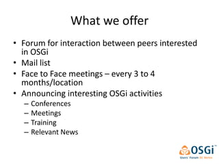 What we offer
• Forum for interaction between peers interested
  in OSGi
• Mail list
• Face to Face meetings – every 3 to 4
  months/location
• Announcing interesting OSGi activities
  –   Conferences
  –   Meetings
  –   Training
  –   Relevant News
 