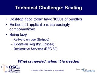 © copyright 2004 by OSGi Alliance. All rights reserved.
Technical Challenge: Scaling
• Desktop apps today have 1000s of bundles
• Embedded applications increasingly
componentized
• Being lazy
– Activate on use (Eclipse)
– Extension Registry (Eclipse)
– Declarative Services (RFC 80)
What is needed, when it is needed
 