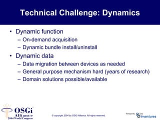 © copyright 2004 by OSGi Alliance. All rights reserved.
Technical Challenge: Dynamics
• Dynamic function
– On-demand acquisition
– Dynamic bundle install/uninstall
• Dynamic data
– Data migration between devices as needed
– General purpose mechanism hard (years of research)
– Domain solutions possible/available
 