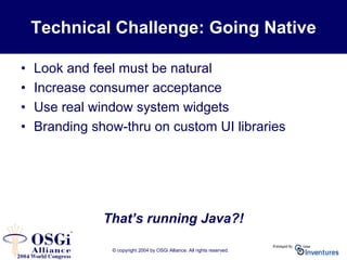 © copyright 2004 by OSGi Alliance. All rights reserved.
Technical Challenge: Going Native
• Look and feel must be natural
• Increase consumer acceptance
• Use real window system widgets
• Branding show-thru on custom UI libraries
That’s running Java?!
 