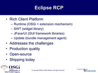 © copyright 2004 by OSGi Alliance. All rights reserved.
Eclipse RCP
• Rich Client Platform
– Runtime (OSGi + extension mechanism)
– SWT (widget library)
– JFace/UI (GUI framework libraries)
– Update (bundle management agent)
• Addresses the challenges
• Production quality
• Open-source
• Shipping today
 