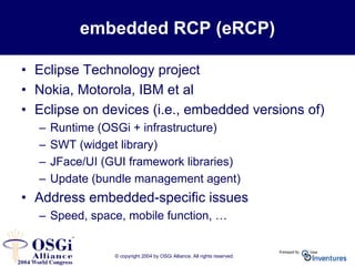 © copyright 2004 by OSGi Alliance. All rights reserved.
embedded RCP (eRCP)
• Eclipse Technology project
• Nokia, Motorola, IBM et al
• Eclipse on devices (i.e., embedded versions of)
– Runtime (OSGi + infrastructure)
– SWT (widget library)
– JFace/UI (GUI framework libraries)
– Update (bundle management agent)
• Address embedded-specific issues
– Speed, space, mobile function, …
 