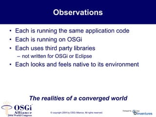 © copyright 2004 by OSGi Alliance. All rights reserved.
Observations
• Each is running the same application code
• Each is running on OSGi
• Each uses third party libraries
– not written for OSGi or Eclipse
• Each looks and feels native to its environment
The realities of a converged world
 