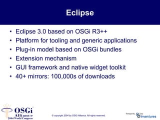 © copyright 2004 by OSGi Alliance. All rights reserved.
Eclipse
• Eclipse 3.0 based on OSGi R3++
• Platform for tooling and generic applications
• Plug-in model based on OSGi bundles
• Extension mechanism
• GUI framework and native widget toolkit
• 40+ mirrors: 100,000s of downloads
 