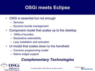 © copyright 2004 by OSGi Alliance. All rights reserved.
OSGi meets Eclipse
• OSGi is essential but not enough
– Services
– Dynamic bundle management
• Component model that scales up to the desktop
– 1000s of bundles
– Declarative extensibility
– Lazy installation and activation
• UI model that scales down to the handheld
– Common programming model
– Native widget support
Complementary Technologies
 
