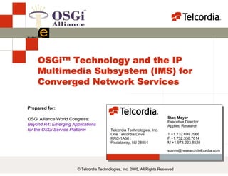 OSGi Alliance World Congress:
Beyond R4: Emerging Applications
for the OSGi Service Platform
OSGi™ Technology and the IP
Multimedia Subsystem (IMS) for
Converged Network Services
Prepared for:
© Telcordia Technologies, Inc. 2005, All Rights Reserved
Stan Moyer
Executive Director
Applied Research
T +1.732.699.2966
F +1.732.336.7014
M +1.973.223.8528
stanm@research.telcordia.com
Telcordia Technologies, Inc.
One Telcordia Drive
RRC-1A361
Piscataway, NJ 08854
 