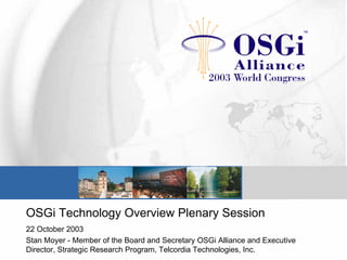 OSGi Technology Overview Plenary Session
22 October 2003
Stan Moyer - Member of the Board and Secretary OSGi Alliance and Executive
Director, Strategic Research Program, Telcordia Technologies, Inc.
 