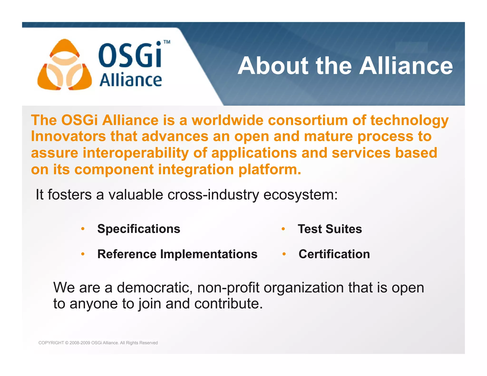 the dynamic module system for Java

About the Alliance
The OSGi Alliance is a worldwide consortium of technology
Innovators that advances an open and mature process to
assure interoperability of applications and services based
on its component integration platform.
It fosters a valuable cross-industry ecosystem:
•  Specifications

•  Test Suites

•  Reference Implementations

•  Certification

We are a democratic, non-profit organization that is open
to anyone to join and contribute.
COPYRIGHT © 2008-2009 OSGi Alliance. All Rights Reserved

 