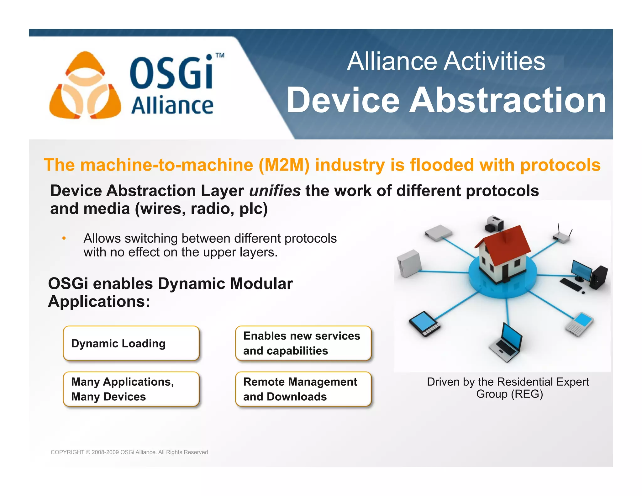 Alliance Activities

the dynamic module system for Java

Device Abstraction
The machine-to-machine (M2M) industry is flooded with protocols
Device Abstraction Layer unifies the work of different protocols
and media (wires, radio, plc)
• 

Allows switching between different protocols
with no effect on the upper layers.

OSGi enables Dynamic Modular
Applications:
Dynamic Loading

Enables new services
and capabilities

Many Applications,
Many Devices

Remote Management
and Downloads

COPYRIGHT © 2008-2009 OSGi Alliance. All Rights Reserved

Driven by the Residential Expert
Group (REG)

 