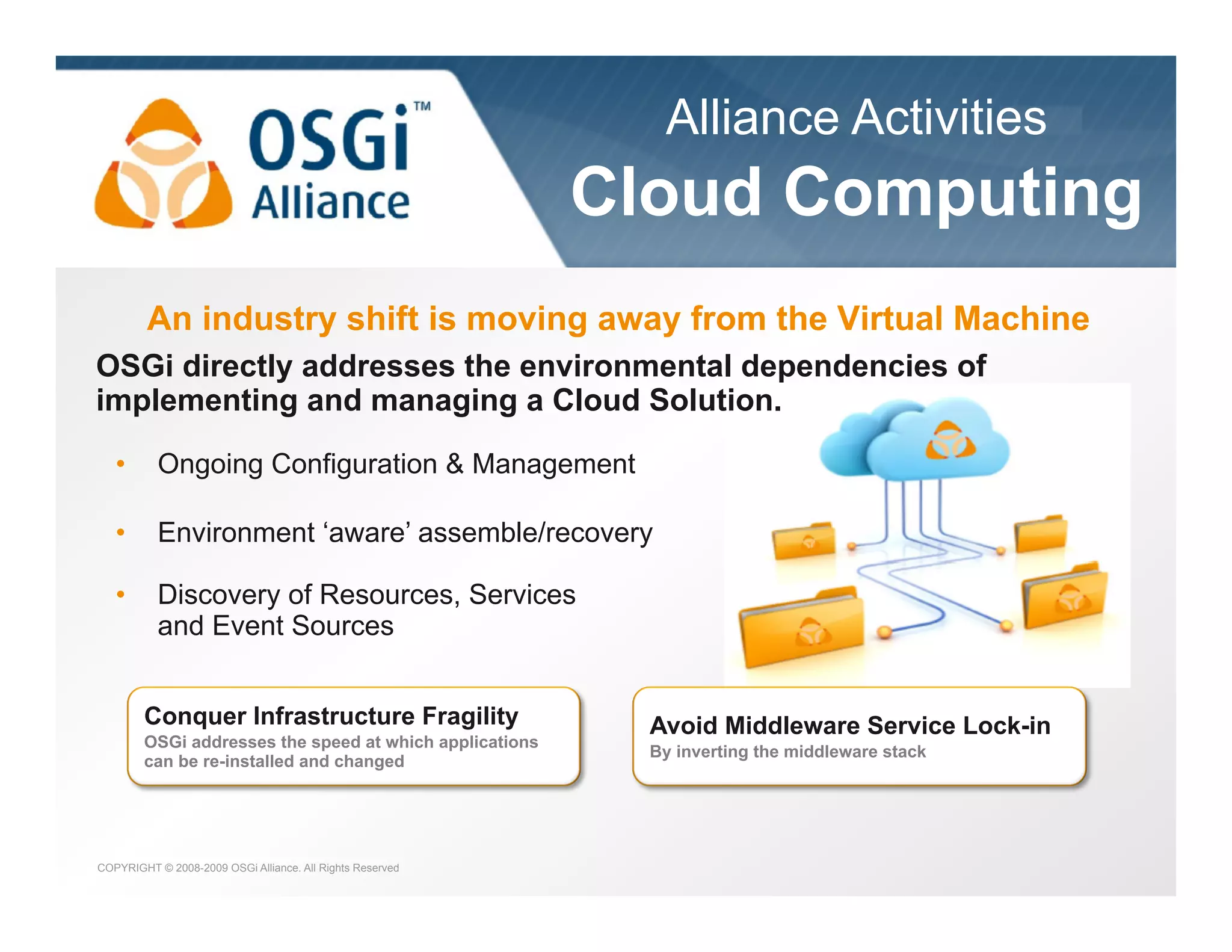 Alliance Activities

the dynamic module system for Java

Cloud Computing
An industry shift is moving away from the Virtual Machine
OSGi directly addresses the environmental dependencies of
implementing and managing a Cloud Solution.
• 

Ongoing Configuration & Management

• 

Environment ‘aware’ assemble/recovery

• 

Discovery of Resources, Services
and Event Sources
Conquer Infrastructure Fragility
OSGi addresses the speed at which applications
can be re-installed and changed

COPYRIGHT © 2008-2009 OSGi Alliance. All Rights Reserved

Avoid Middleware Service Lock-in
By inverting the middleware stack

 