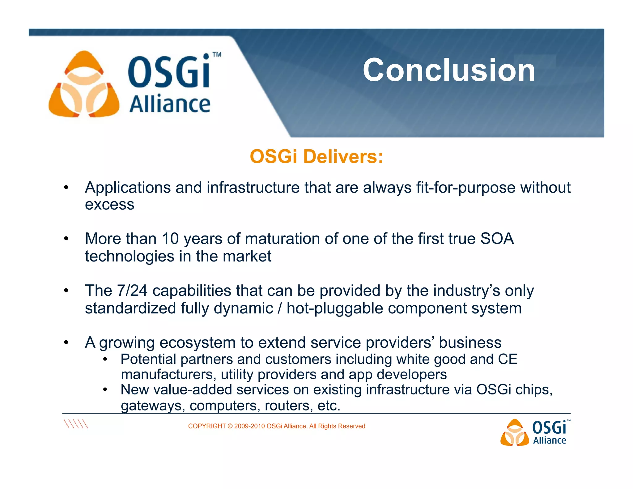 Conclusion
OSGi Delivers:
•  Applications and infrastructure that are always fit-for-purpose without
excess
•  More than 10 years of maturation of one of the first true SOA
technologies in the market
•  The 7/24 capabilities that can be provided by the industry’s only
standardized fully dynamic / hot-pluggable component system
•  A growing ecosystem to extend service providers’ business

•  Potential partners and customers including white good and CE
manufacturers, utility providers and app developers
•  New value-added services on existing infrastructure via OSGi chips,
gateways, computers, routers, etc.
COPYRIGHT © 2009-2010 OSGi Alliance. All Rights Reserved

 