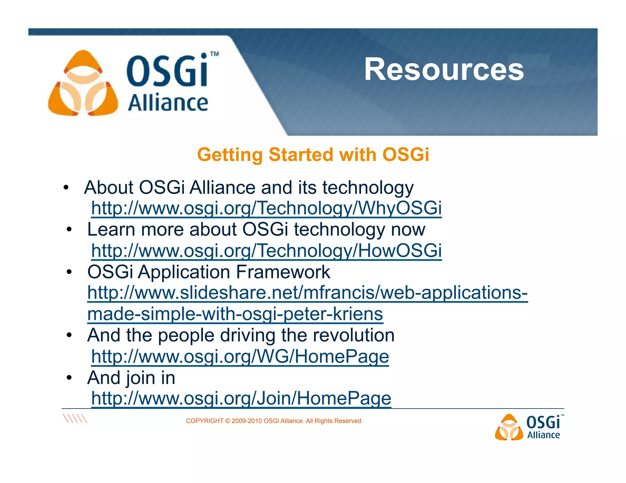 Resources
Getting Started with OSGi
•  About OSGi Alliance and its technology
http://www.osgi.org/Technology/WhyOSGi
•  Learn more about OSGi technology now
http://www.osgi.org/Technology/HowOSGi
•  OSGi Application Framework
http://www.slideshare.net/mfrancis/web-applicationsmade-simple-with-osgi-peter-kriens
•  And the people driving the revolution
http://www.osgi.org/WG/HomePage
•  And join in
http://www.osgi.org/Join/HomePage
COPYRIGHT © 2009-2010 OSGi Alliance. All Rights Reserved

 