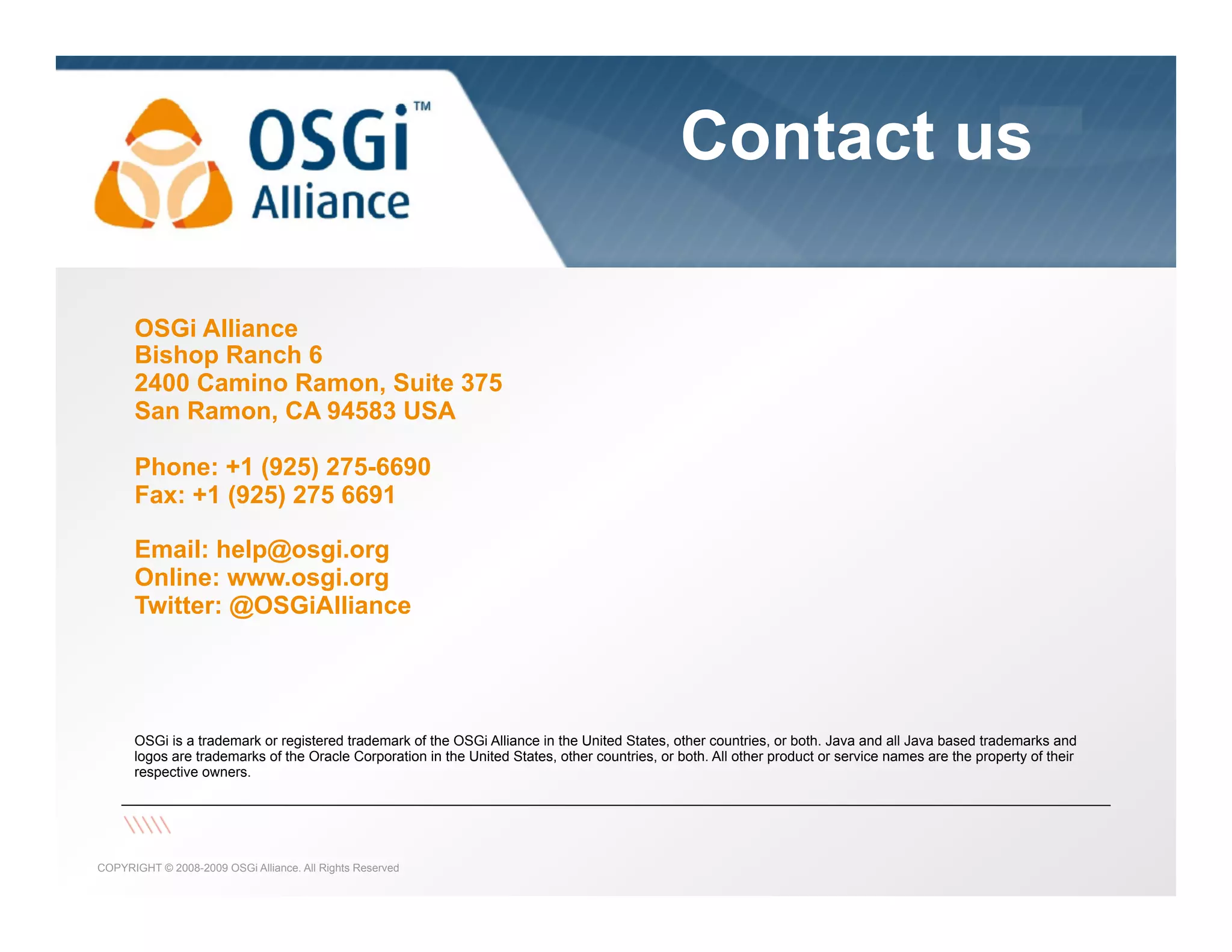 Contact us

the dynamic module system for Java

OSGi Alliance
Bishop Ranch 6
2400 Camino Ramon, Suite 375
San Ramon, CA 94583 USA
Phone: +1 (925) 275-6690
Fax: +1 (925) 275 6691
Email: help@osgi.org
Online: www.osgi.org
Twitter: @OSGiAlliance

OSGi is a trademark or registered trademark of the OSGi Alliance in the United States, other countries, or both. Java and all Java based trademarks and
logos are trademarks of the Oracle Corporation in the United States, other countries, or both. All other product or service names are the property of their
respective owners.

COPYRIGHT © 2008-2009 OSGi Alliance. All Rights Reserved

 
