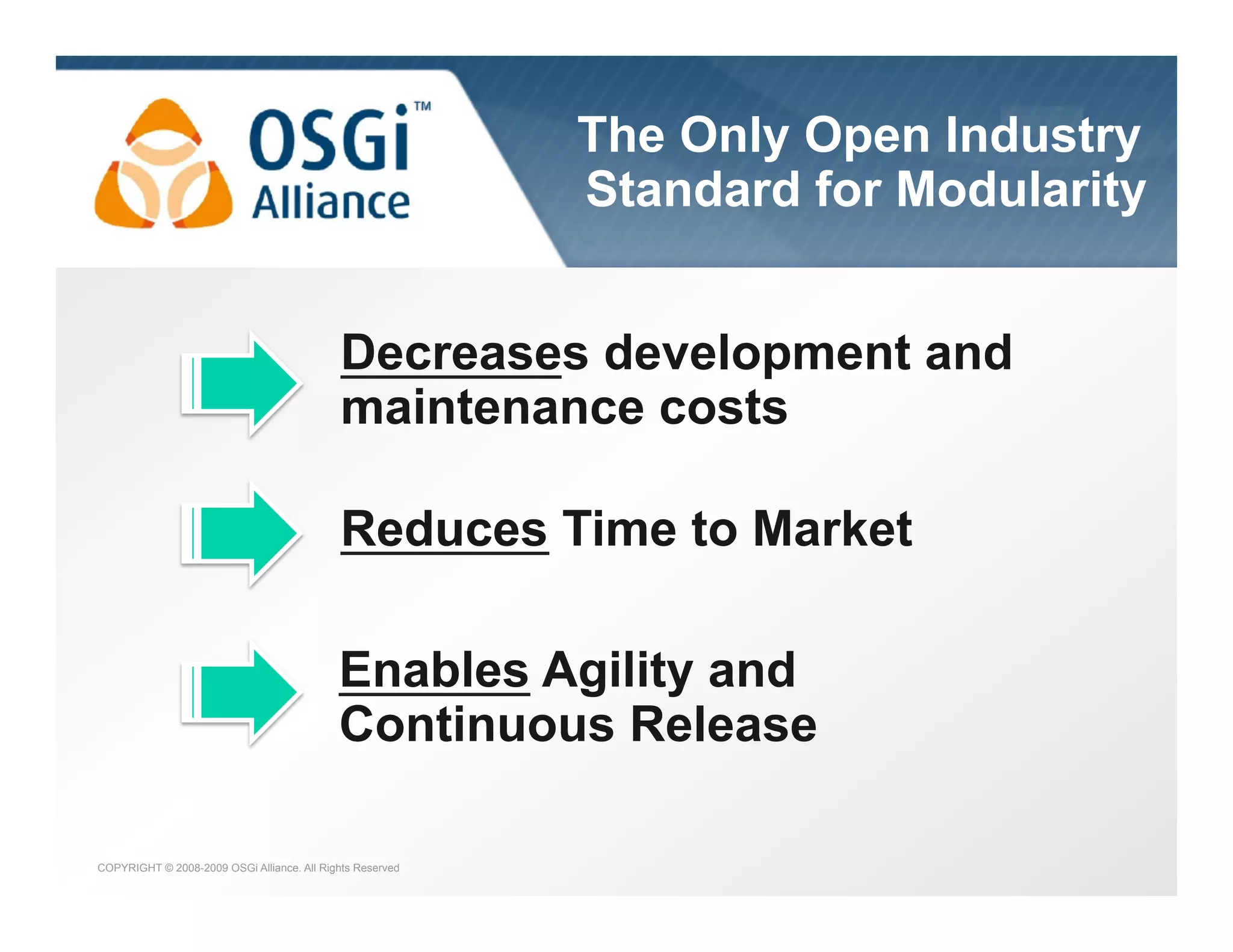 the dynamic module system for Java

The Only Open Industry
Standard for Modularity
Decreases development and
maintenance costs
Reduces Time to Market
Enables Agility and
Continuous Release
COPYRIGHT © 2008-2009 OSGi Alliance. All Rights Reserved

 
