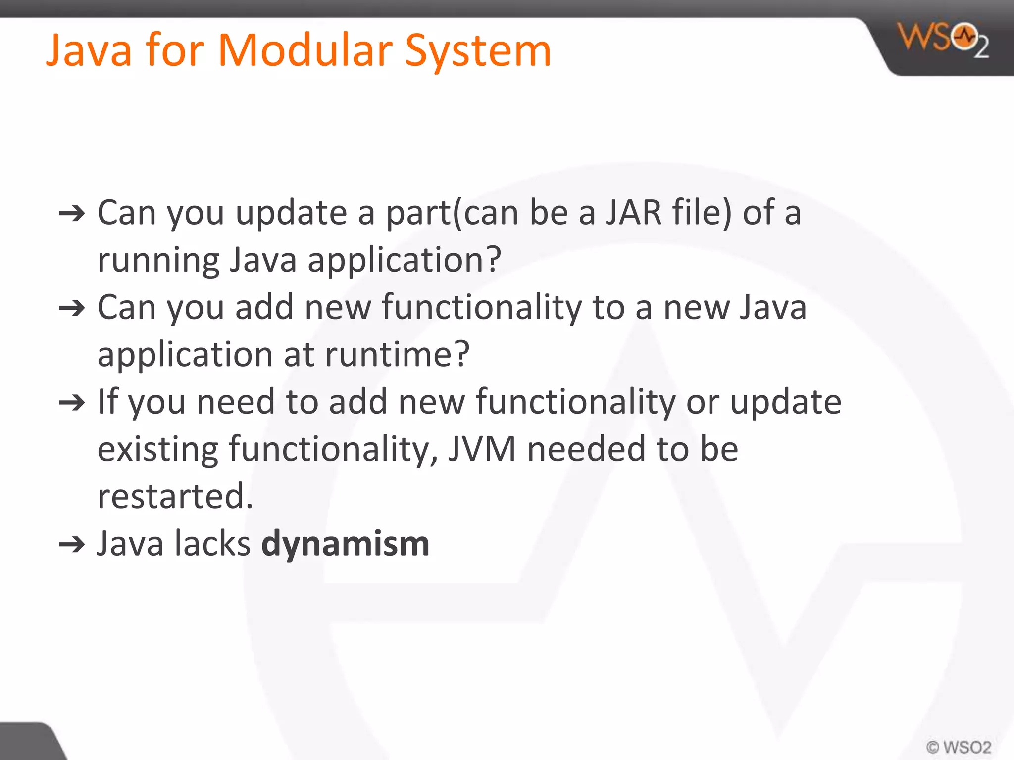 Java for Modular System
➔ Can you update a part(can be a JAR file) of a
running Java application?
➔ Can you add new functionality to a new Java
application at runtime?
➔ If you need to add new functionality or update
existing functionality, JVM needed to be
restarted.
➔ Java lacks dynamism
 