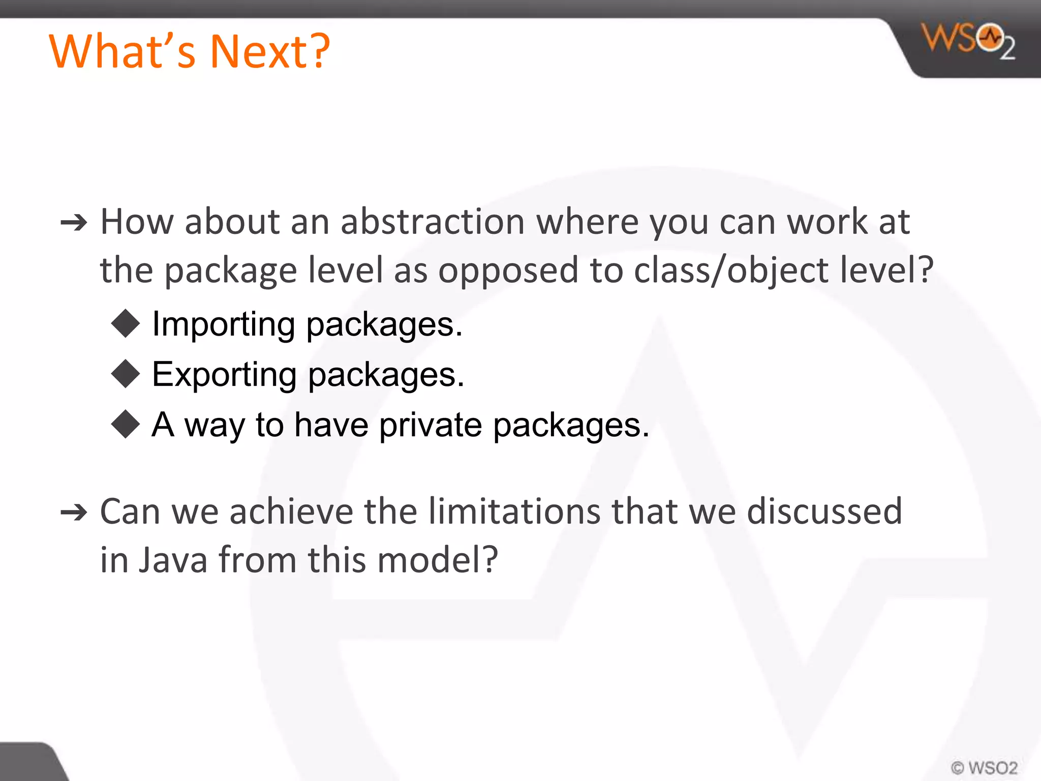 What’s Next?
➔ How about an abstraction where you can work at
the package level as opposed to class/object level?
◆ Importing packages.
◆ Exporting packages.
◆ A way to have private packages.
➔ Can we achieve the limitations that we discussed
in Java from this model?
 