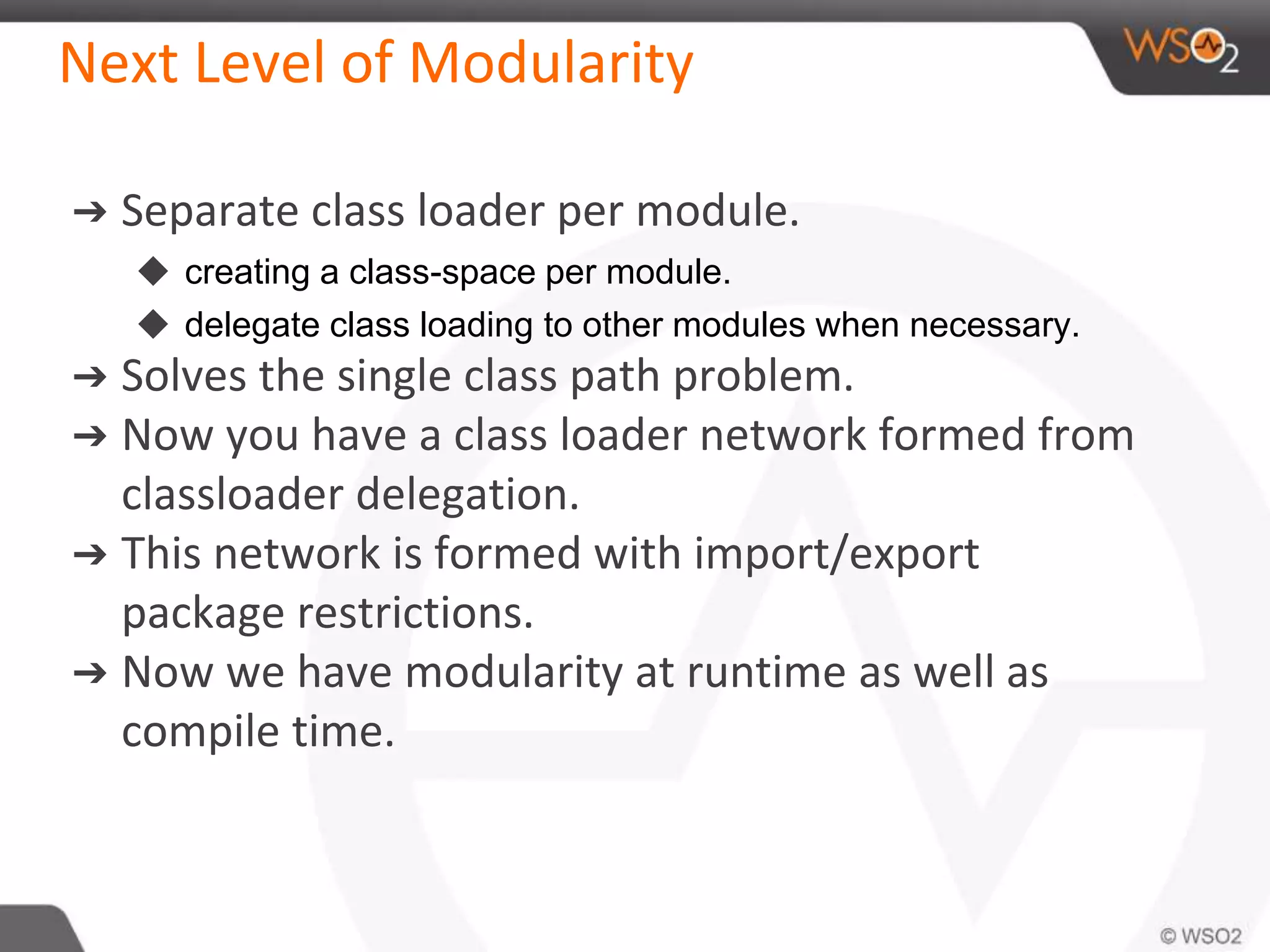 Next Level of Modularity
➔ Separate class loader per module.
◆ creating a class-space per module.
◆ delegate class loading to other modules when necessary.
➔ Solves the single class path problem.
➔ Now you have a class loader network formed from
classloader delegation.
➔ This network is formed with import/export
package restrictions.
➔ Now we have modularity at runtime as well as
compile time.
 