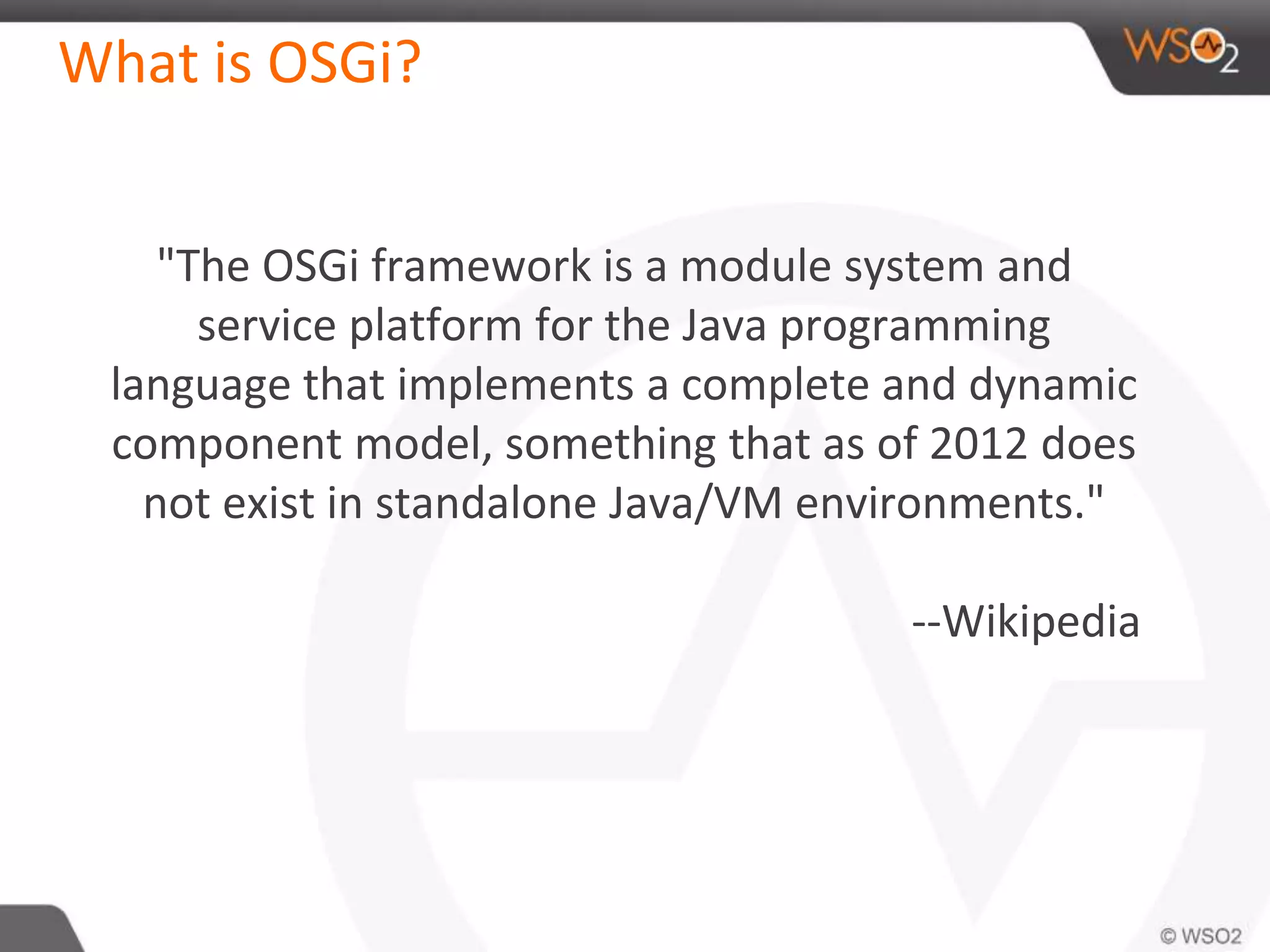 What is OSGi?
"The OSGi framework is a module system and
service platform for the Java programming
language that implements a complete and dynamic
component model, something that as of 2012 does
not exist in standalone Java/VM environments."
--Wikipedia
 