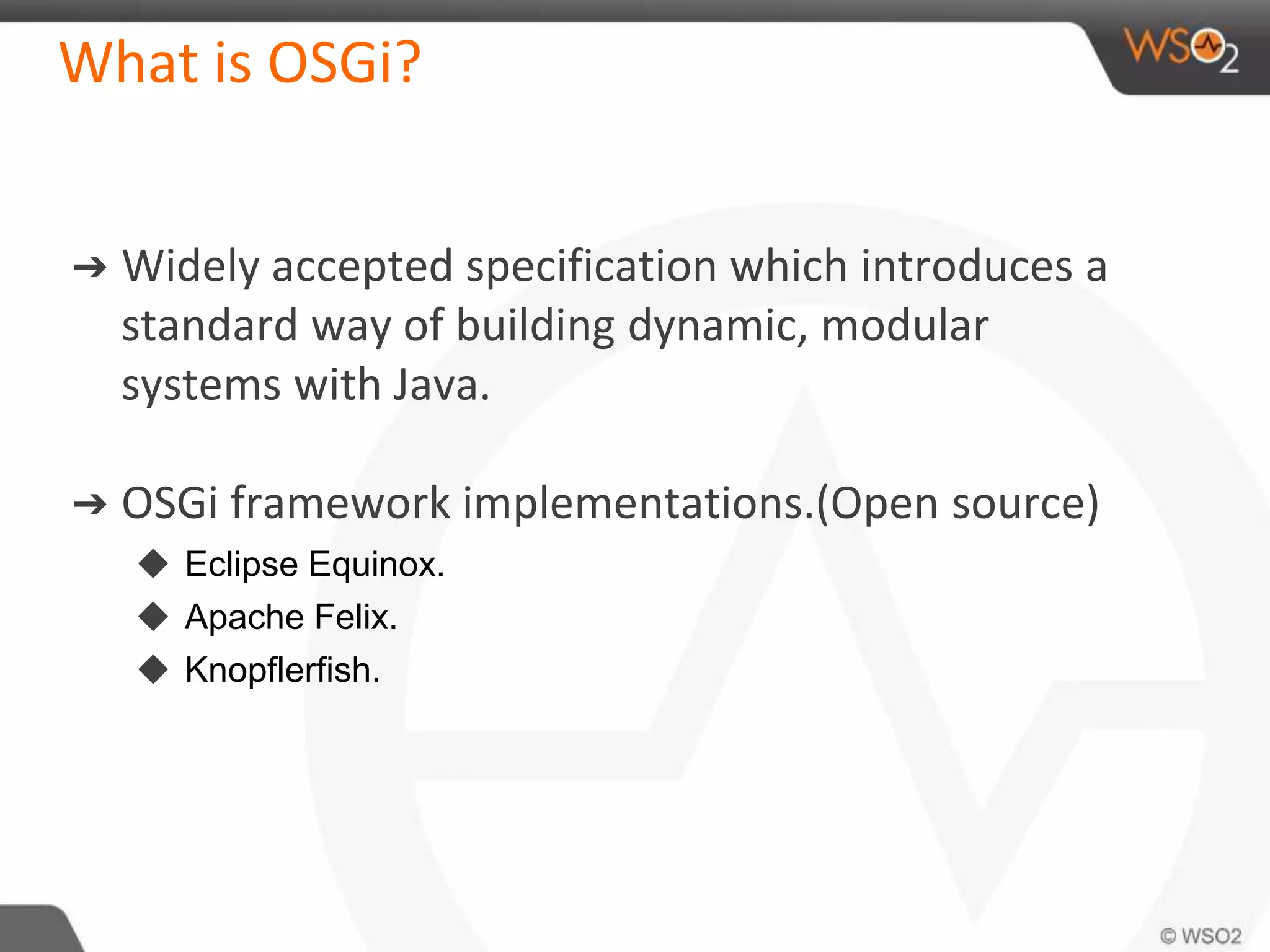 What is OSGi?
➔ Widely accepted specification which introduces a
standard way of building dynamic, modular
systems with Java.
➔ OSGi framework implementations.(Open source)
◆ Eclipse Equinox.
◆ Apache Felix.
◆ Knopflerfish.
 