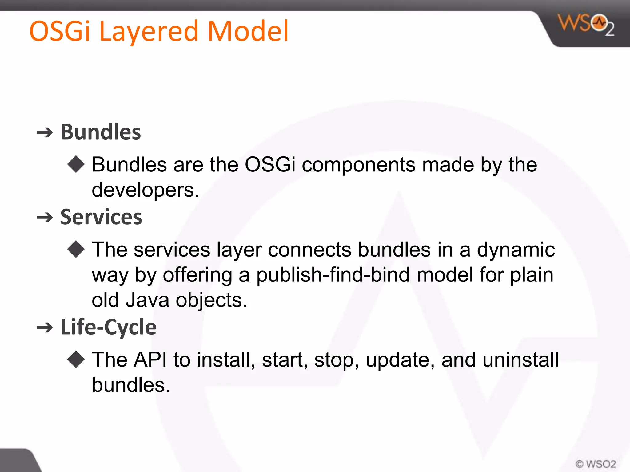 OSGi Layered Model
➔ Bundles
◆ Bundles are the OSGi components made by the
developers.
➔ Services
◆ The services layer connects bundles in a dynamic
way by offering a publish-find-bind model for plain
old Java objects.
➔ Life-Cycle
◆ The API to install, start, stop, update, and uninstall
bundles.
 