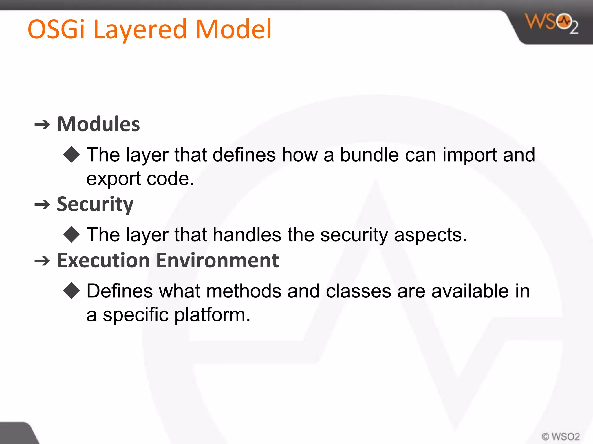 OSGi Layered Model
➔ Modules
◆ The layer that defines how a bundle can import and
export code.
➔ Security
◆ The layer that handles the security aspects.
➔ Execution Environment
◆ Defines what methods and classes are available in
a specific platform.
 